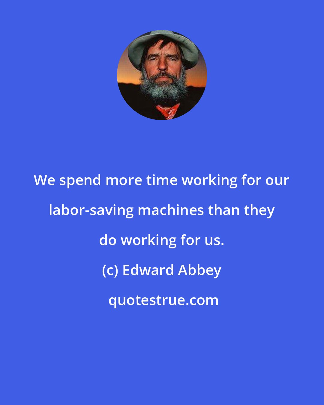 Edward Abbey: We spend more time working for our labor-saving machines than they do working for us.