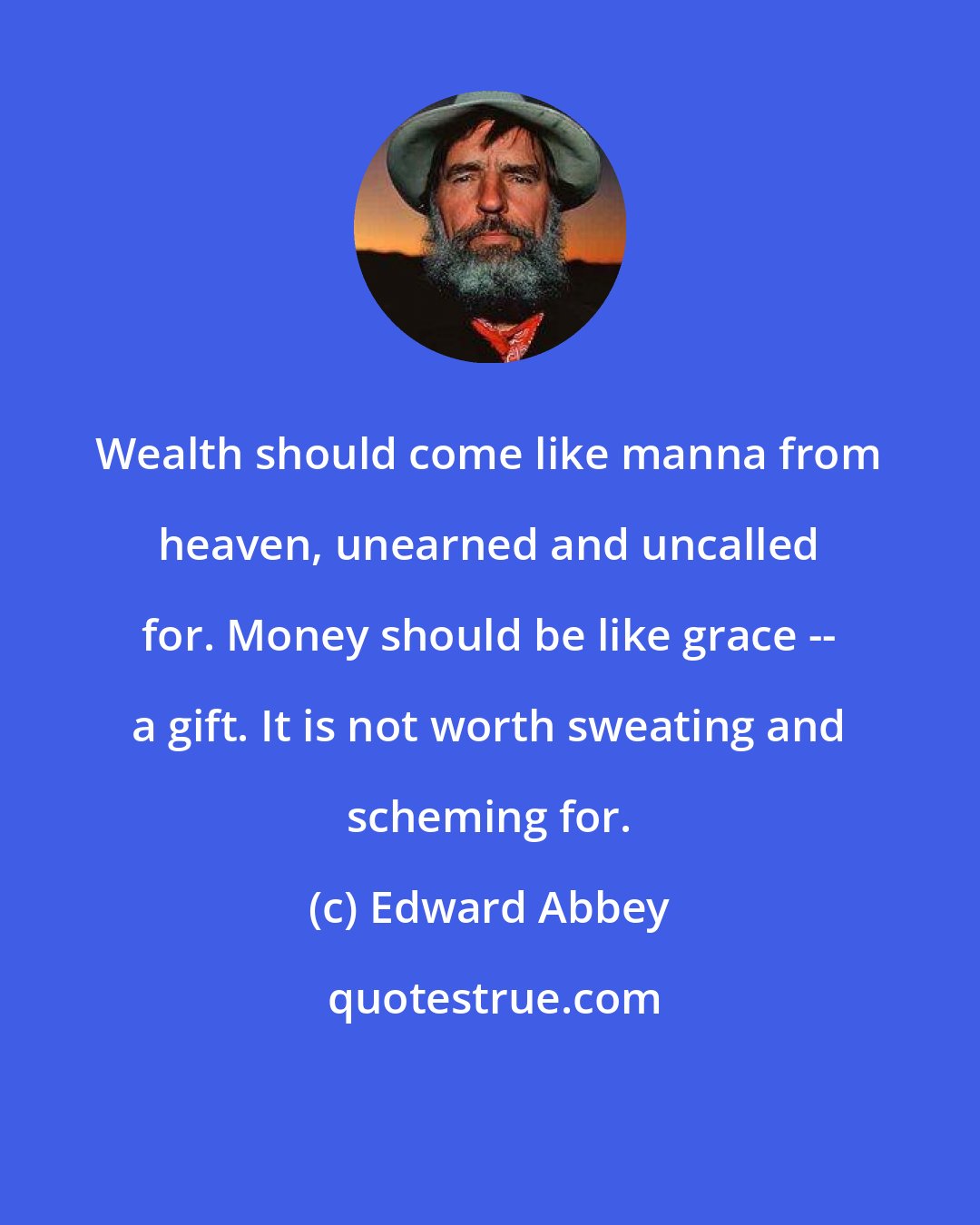 Edward Abbey: Wealth should come like manna from heaven, unearned and uncalled for. Money should be like grace -- a gift. It is not worth sweating and scheming for.