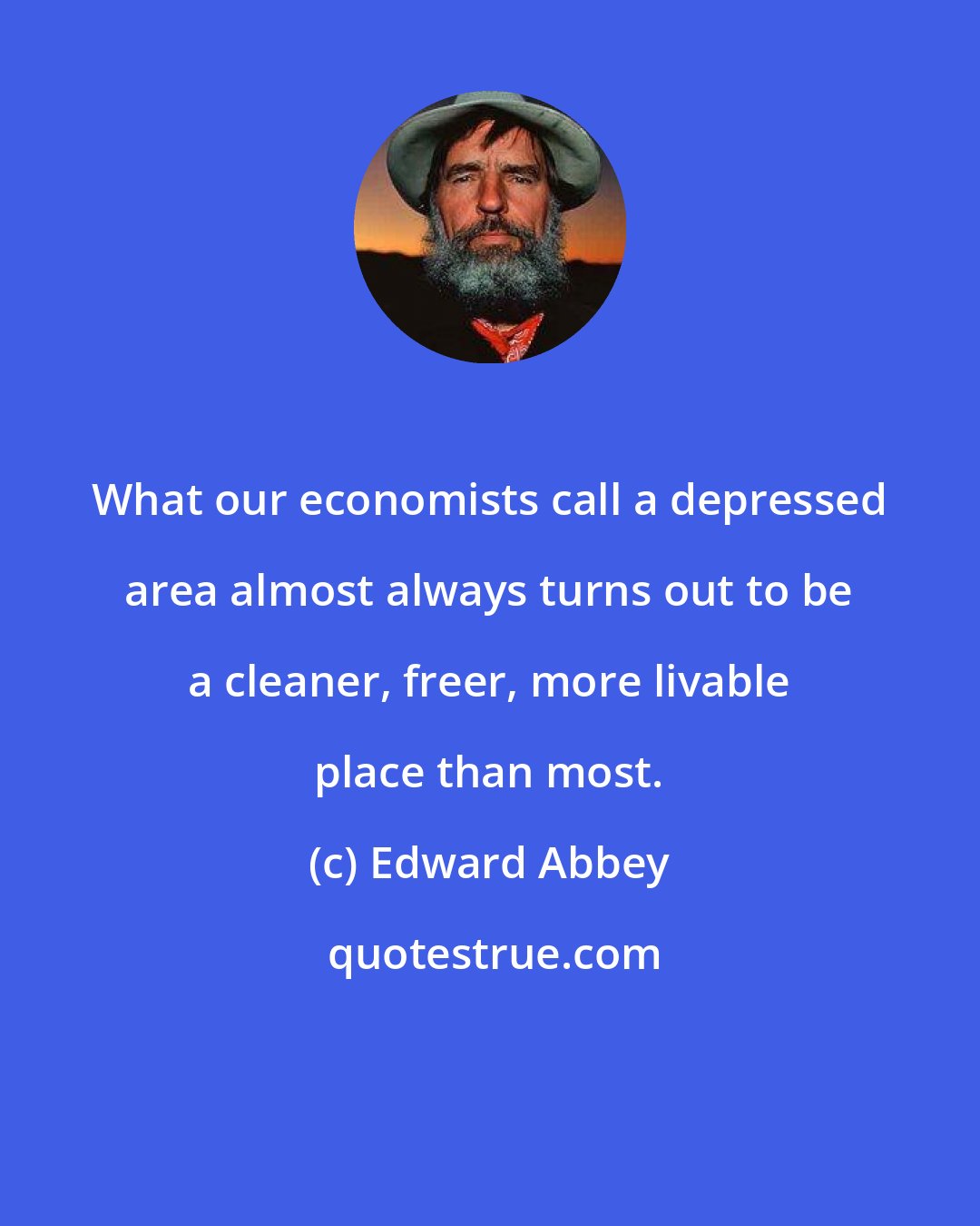 Edward Abbey: What our economists call a depressed area almost always turns out to be a cleaner, freer, more livable place than most.