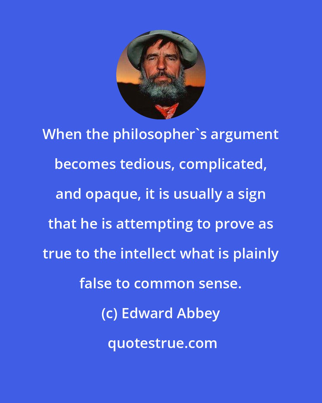 Edward Abbey: When the philosopher's argument becomes tedious, complicated, and opaque, it is usually a sign that he is attempting to prove as true to the intellect what is plainly false to common sense.