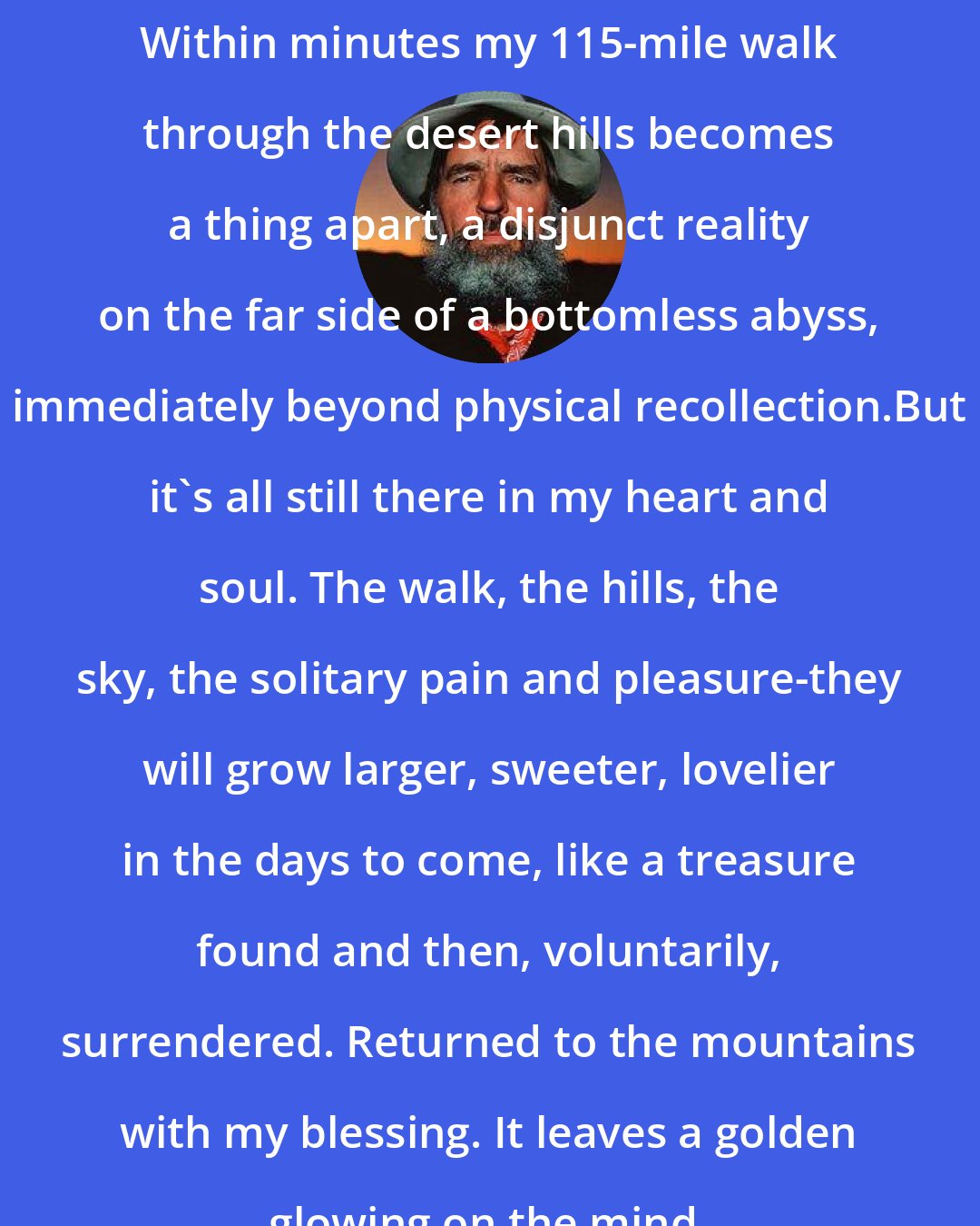 Edward Abbey: Within minutes my 115-mile walk through the desert hills becomes a thing apart, a disjunct reality on the far side of a bottomless abyss, immediately beyond physical recollection.But it's all still there in my heart and soul. The walk, the hills, the sky, the solitary pain and pleasure-they will grow larger, sweeter, lovelier in the days to come, like a treasure found and then, voluntarily, surrendered. Returned to the mountains with my blessing. It leaves a golden glowing on the mind.