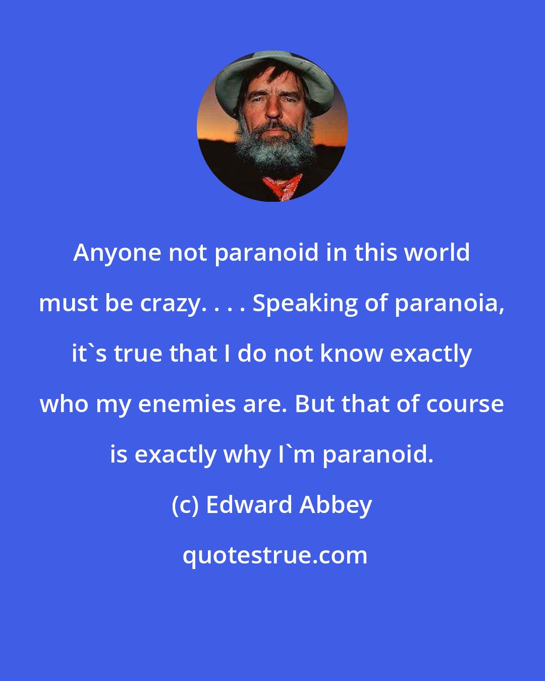 Edward Abbey: Anyone not paranoid in this world must be crazy. . . . Speaking of paranoia, it's true that I do not know exactly who my enemies are. But that of course is exactly why I'm paranoid.