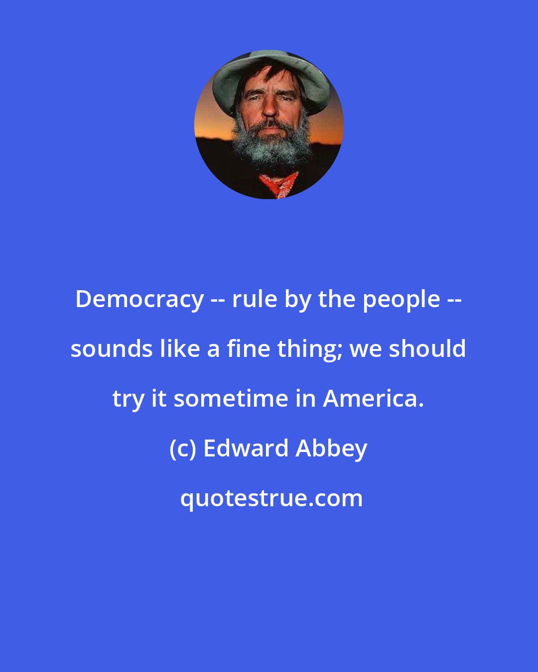 Edward Abbey: Democracy -- rule by the people -- sounds like a fine thing; we should try it sometime in America.