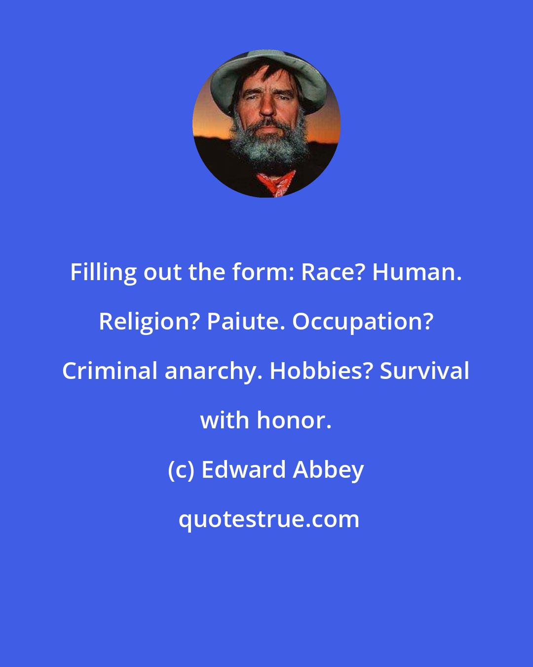 Edward Abbey: Filling out the form: Race? Human. Religion? Paiute. Occupation? Criminal anarchy. Hobbies? Survival with honor.