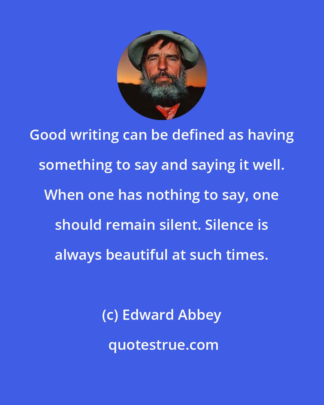 Edward Abbey: Good writing can be defined as having something to say and saying it well. When one has nothing to say, one should remain silent. Silence is always beautiful at such times.