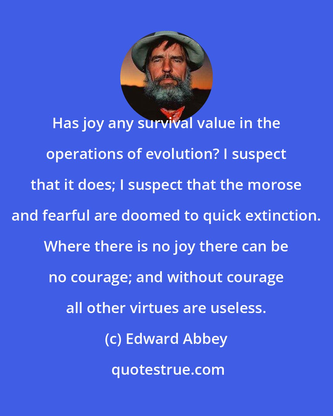 Edward Abbey: Has joy any survival value in the operations of evolution? I suspect that it does; I suspect that the morose and fearful are doomed to quick extinction. Where there is no joy there can be no courage; and without courage all other virtues are useless.