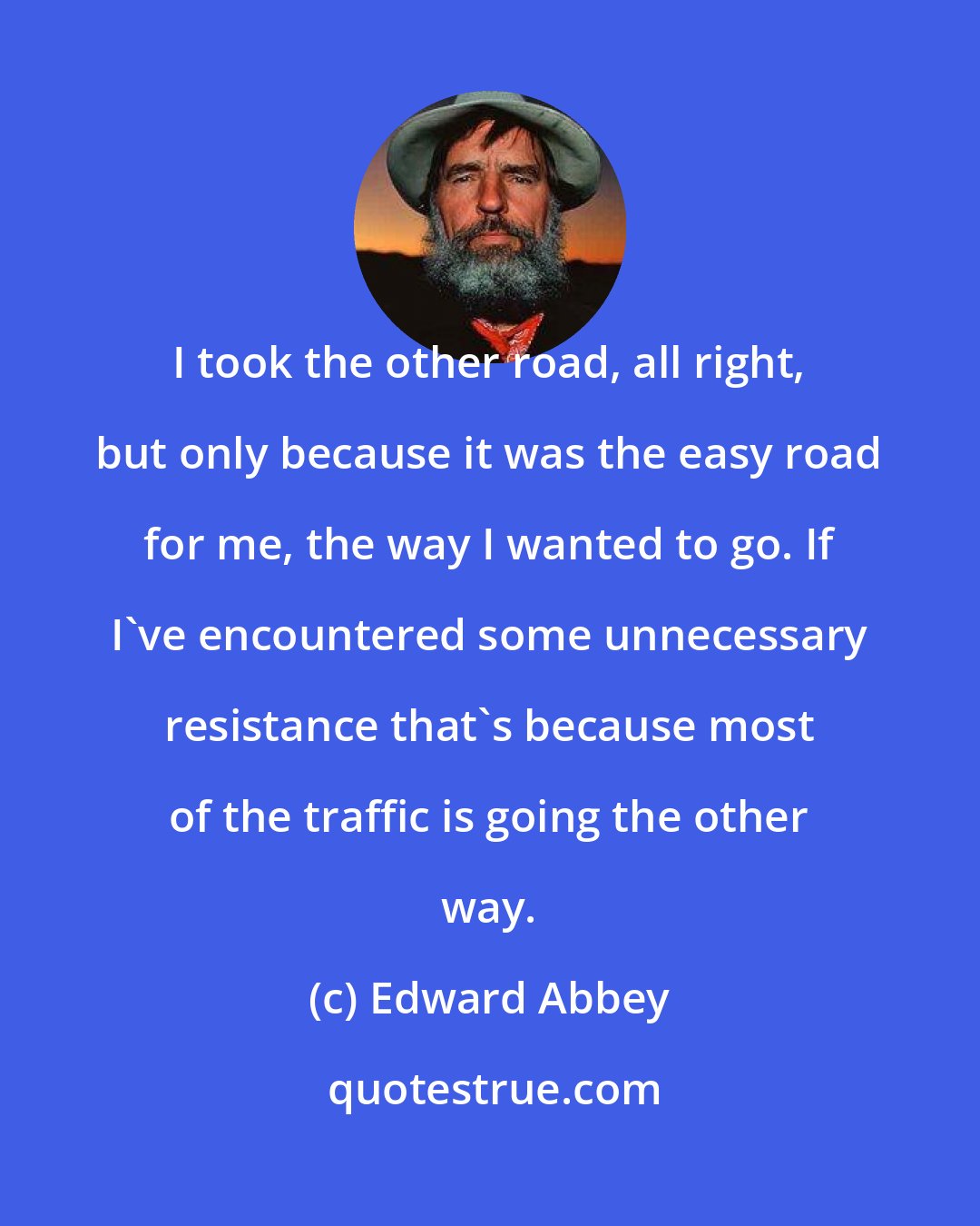 Edward Abbey: I took the other road, all right, but only because it was the easy road for me, the way I wanted to go. If I've encountered some unnecessary resistance that's because most of the traffic is going the other way.