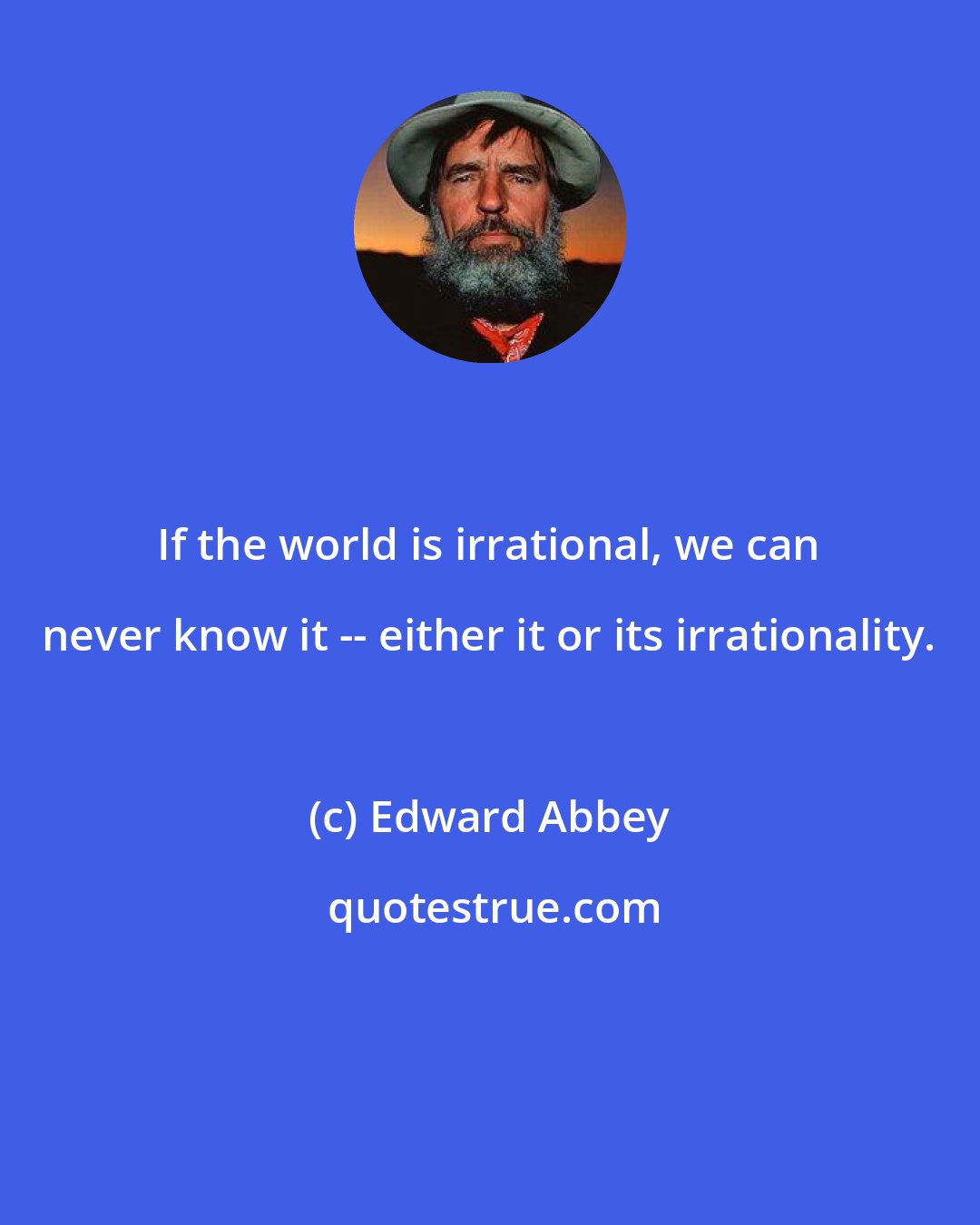 Edward Abbey: If the world is irrational, we can never know it -- either it or its irrationality.