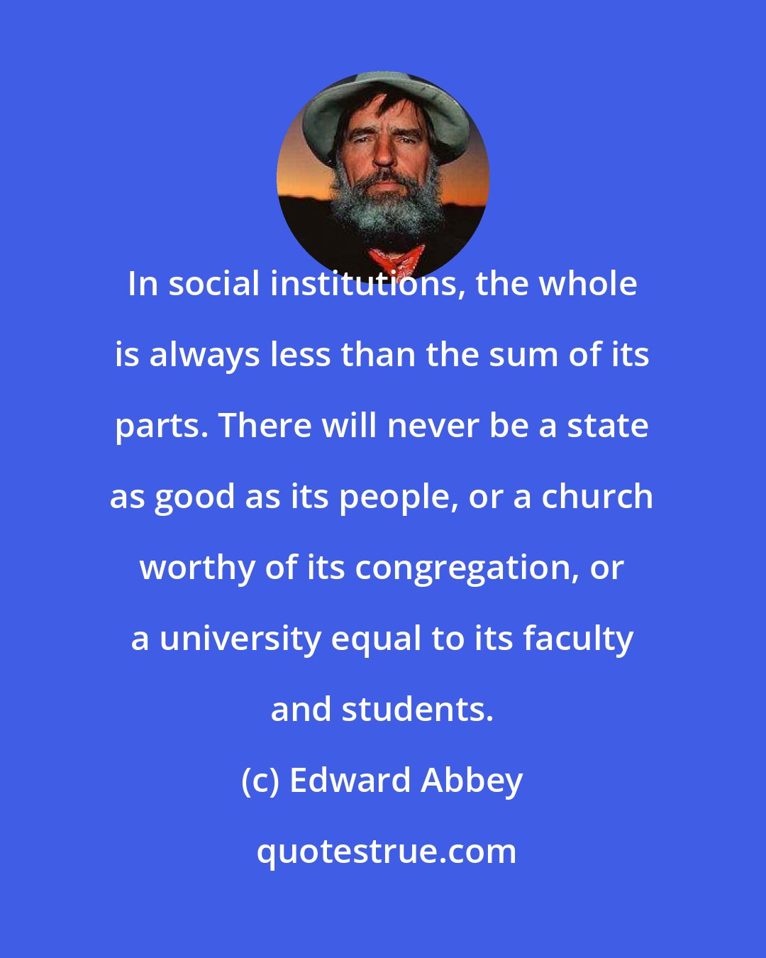 Edward Abbey: In social institutions, the whole is always less than the sum of its parts. There will never be a state as good as its people, or a church worthy of its congregation, or a university equal to its faculty and students.