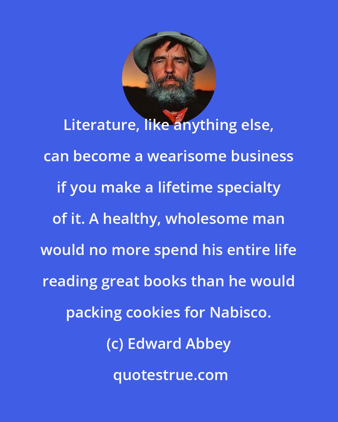 Edward Abbey: Literature, like anything else, can become a wearisome business if you make a lifetime specialty of it. A healthy, wholesome man would no more spend his entire life reading great books than he would packing cookies for Nabisco.