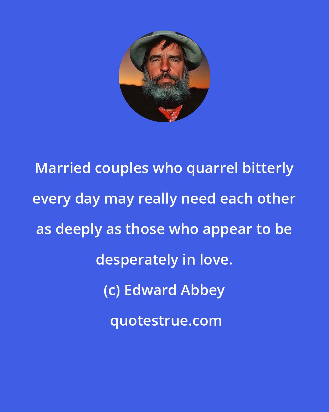 Edward Abbey: Married couples who quarrel bitterly every day may really need each other as deeply as those who appear to be desperately in love.