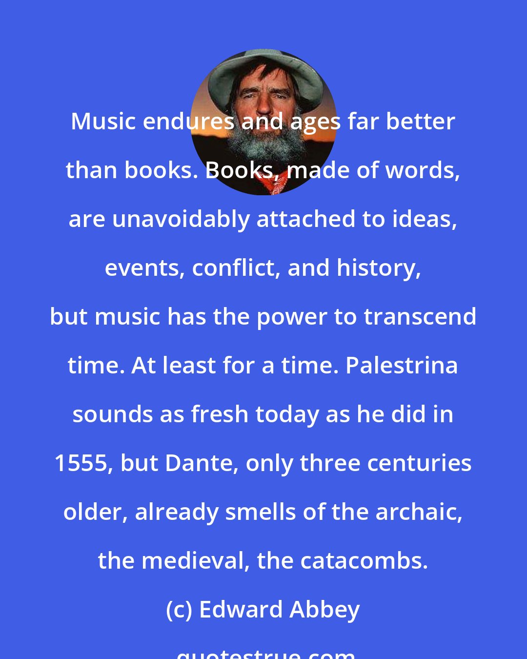 Edward Abbey: Music endures and ages far better than books. Books, made of words, are unavoidably attached to ideas, events, conflict, and history, but music has the power to transcend time. At least for a time. Palestrina sounds as fresh today as he did in 1555, but Dante, only three centuries older, already smells of the archaic, the medieval, the catacombs.