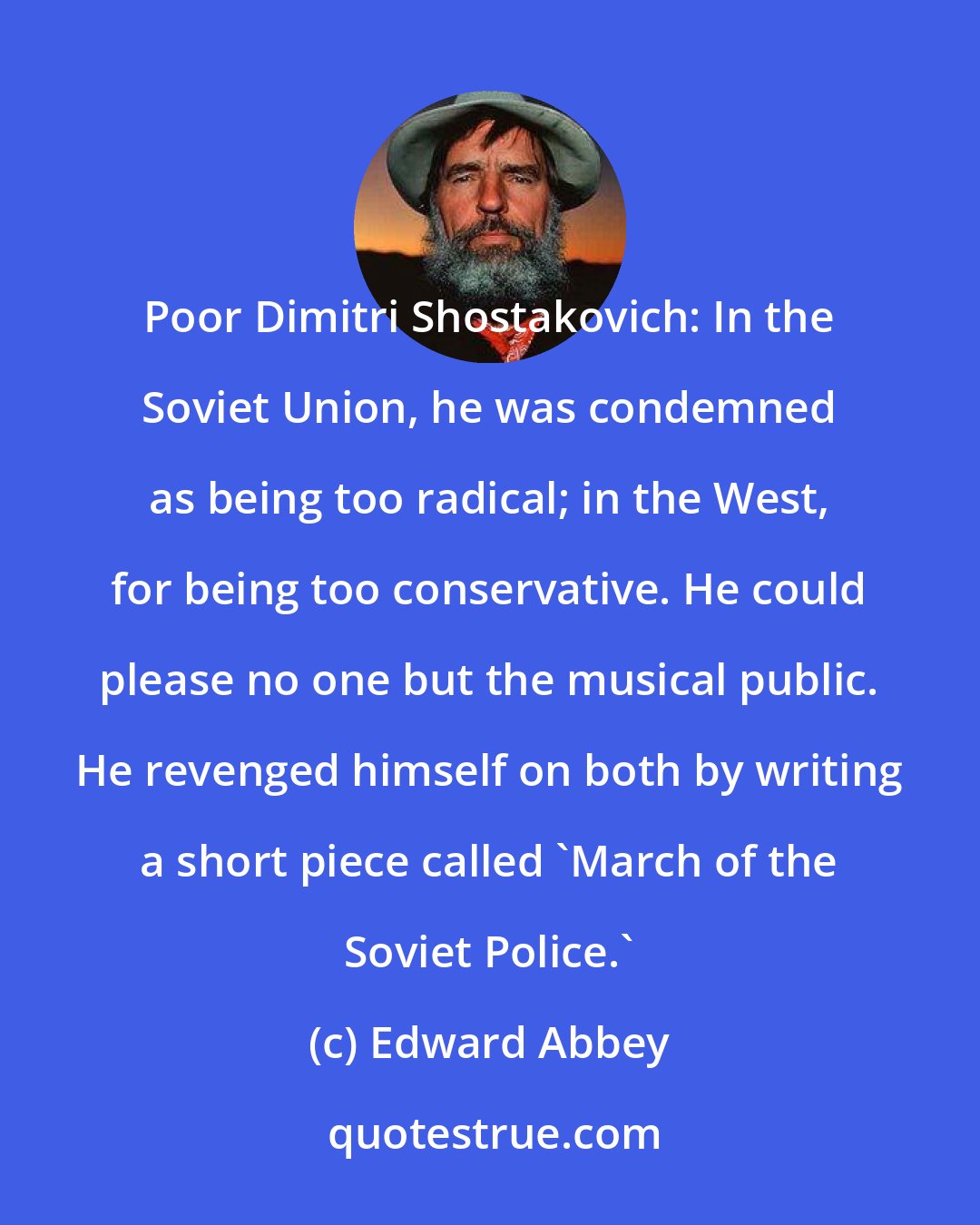 Edward Abbey: Poor Dimitri Shostakovich: In the Soviet Union, he was condemned as being too radical; in the West, for being too conservative. He could please no one but the musical public. He revenged himself on both by writing a short piece called 'March of the Soviet Police.'
