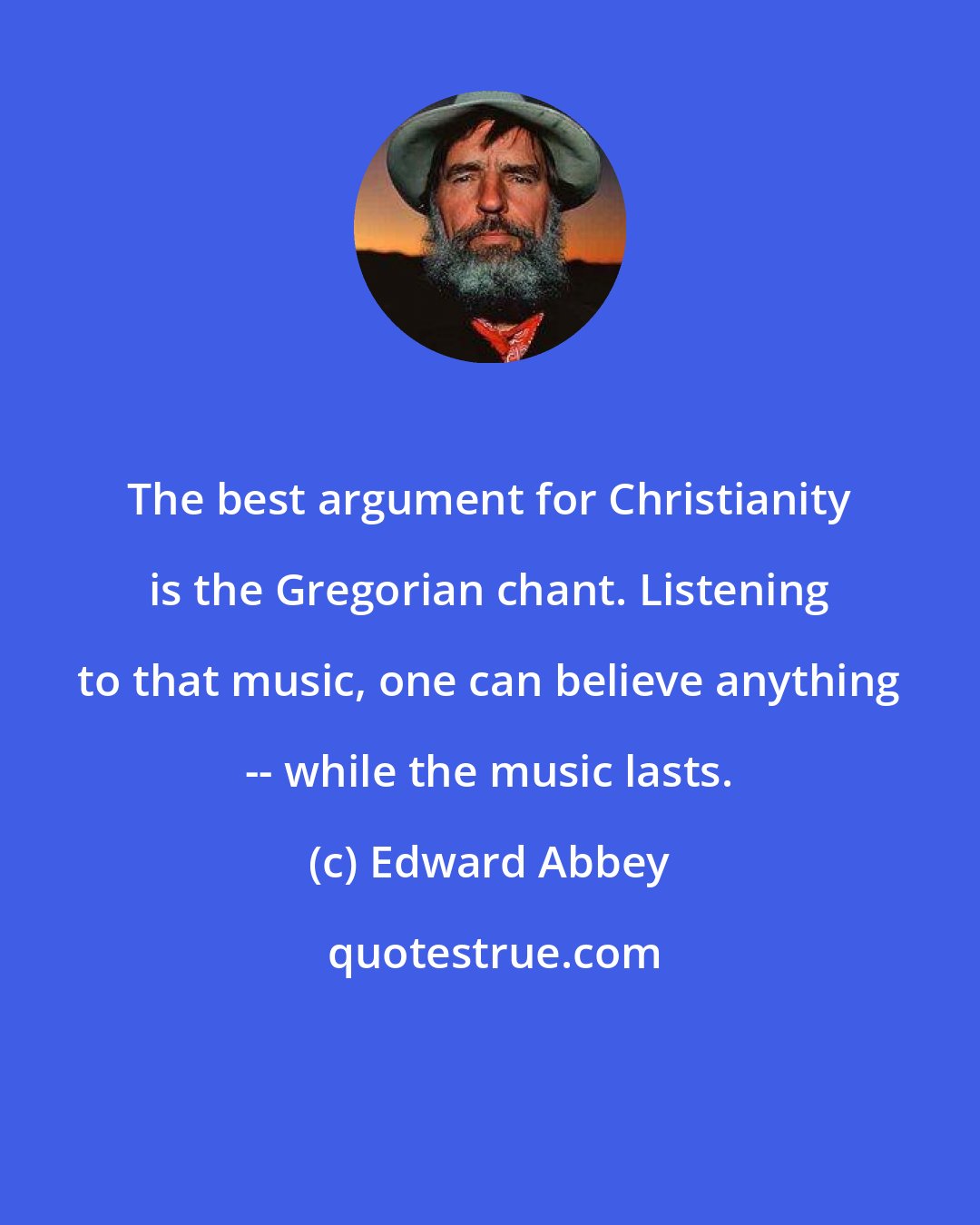 Edward Abbey: The best argument for Christianity is the Gregorian chant. Listening to that music, one can believe anything -- while the music lasts.