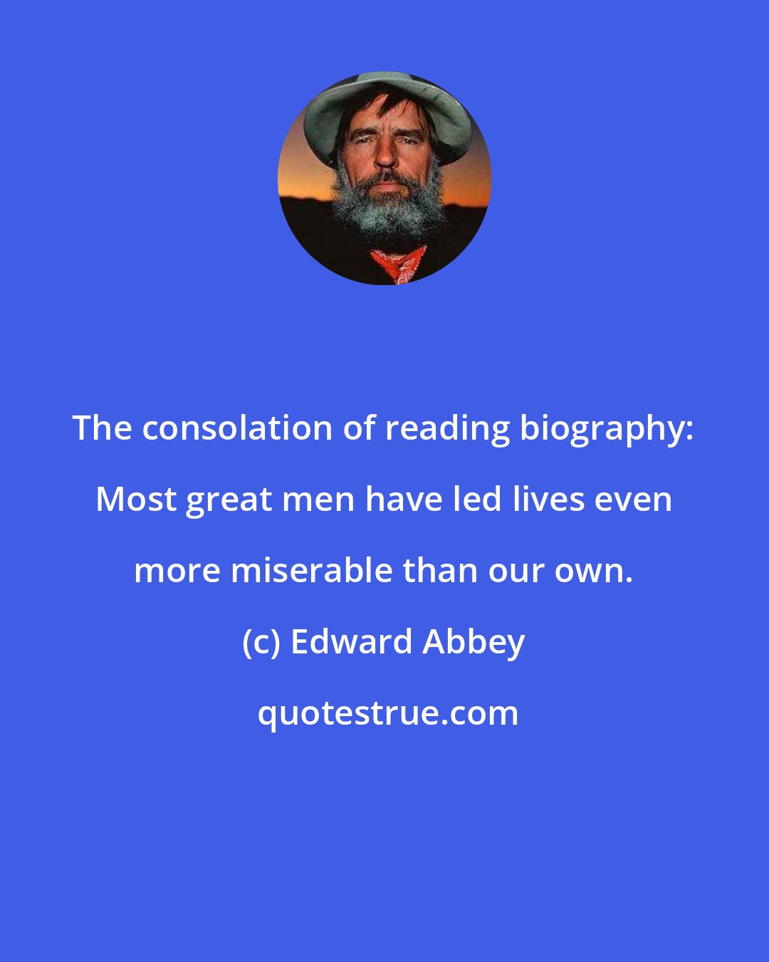 Edward Abbey: The consolation of reading biography: Most great men have led lives even more miserable than our own.