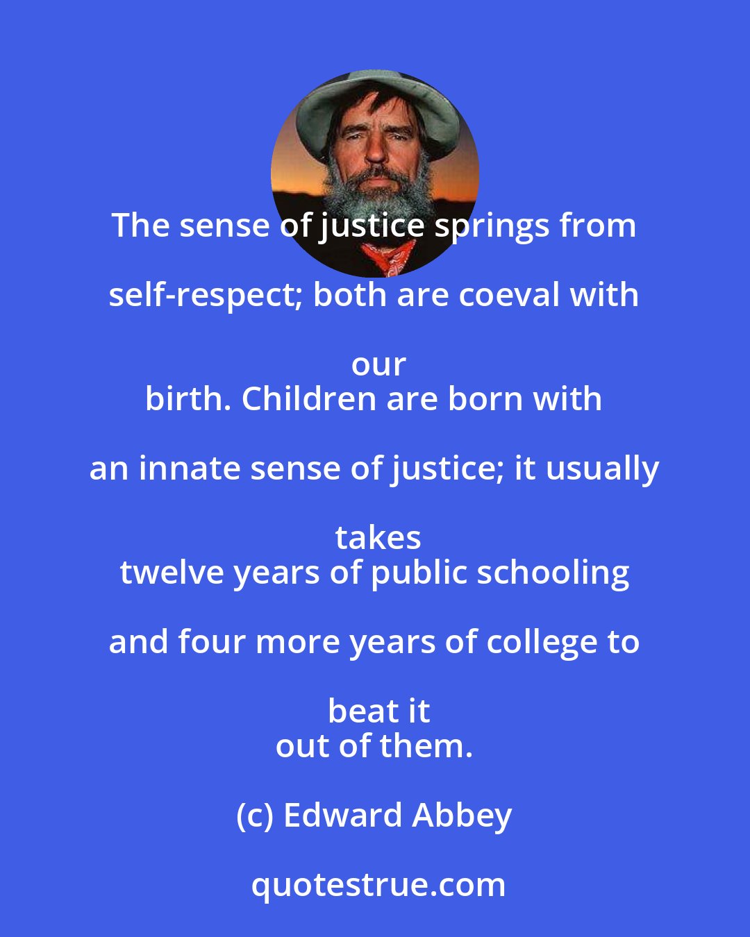 Edward Abbey: The sense of justice springs from self-respect; both are coeval with our
 birth. Children are born with an innate sense of justice; it usually takes
 twelve years of public schooling and four more years of college to beat it
 out of them.