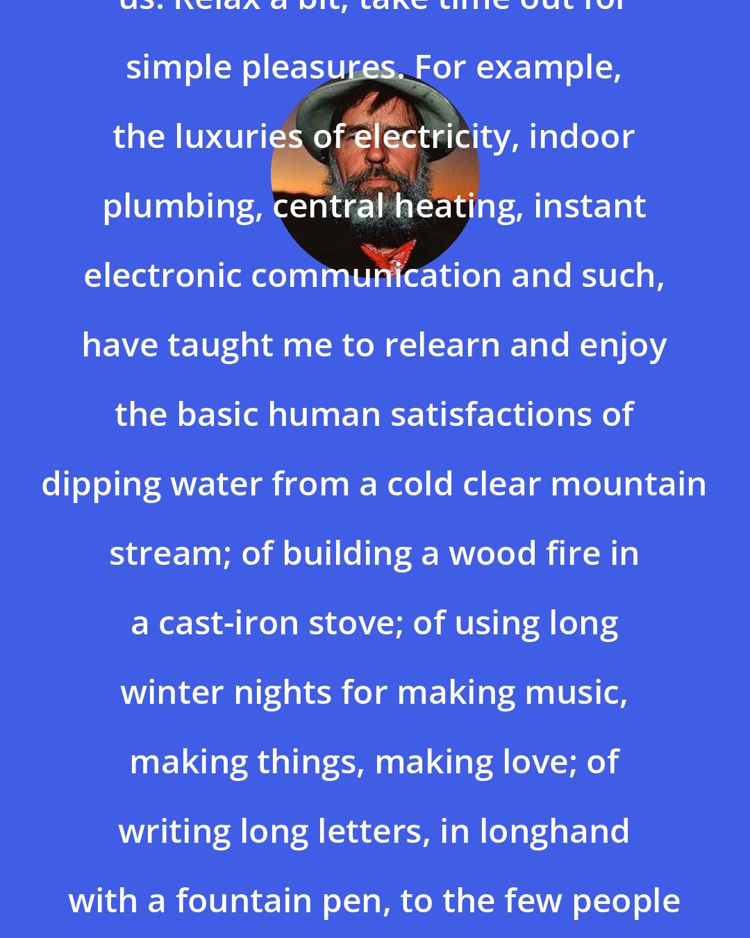 Edward Abbey: To the Technocrats: Have mercy on us. Relax a bit, take time out for simple pleasures. For example, the luxuries of electricity, indoor plumbing, central heating, instant electronic communication and such, have taught me to relearn and enjoy the basic human satisfactions of dipping water from a cold clear mountain stream; of building a wood fire in a cast-iron stove; of using long winter nights for making music, making things, making love; of writing long letters, in longhand with a fountain pen, to the few people on this earth I truly care about.