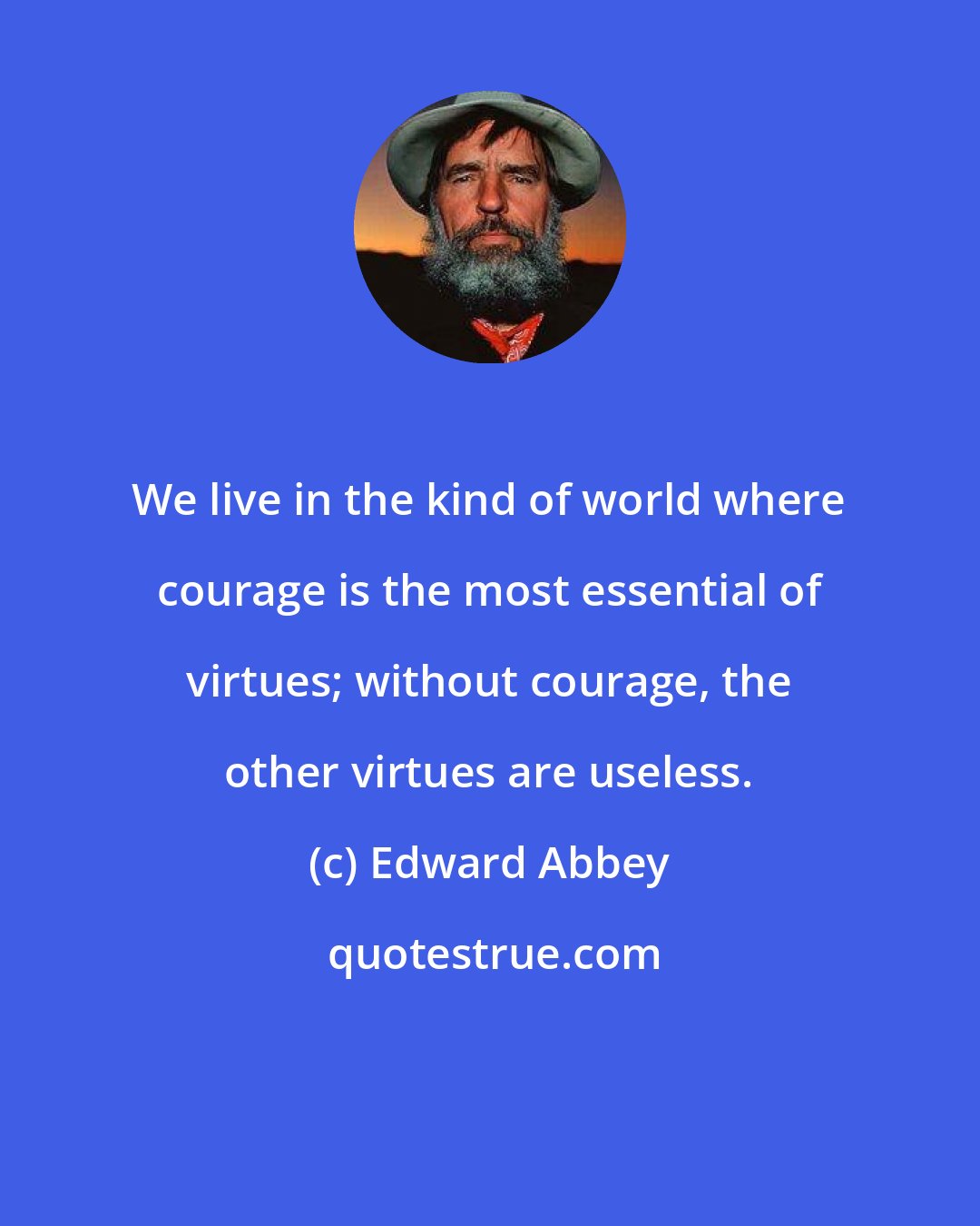 Edward Abbey: We live in the kind of world where courage is the most essential of virtues; without courage, the other virtues are useless.