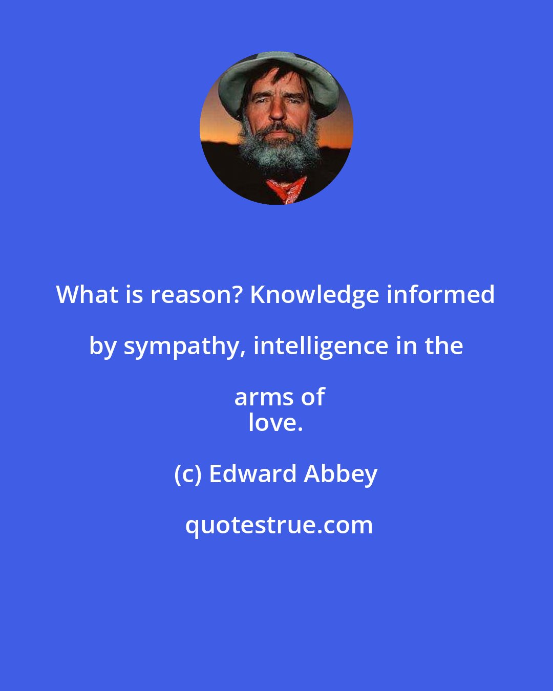 Edward Abbey: What is reason? Knowledge informed by sympathy, intelligence in the arms of
 love.