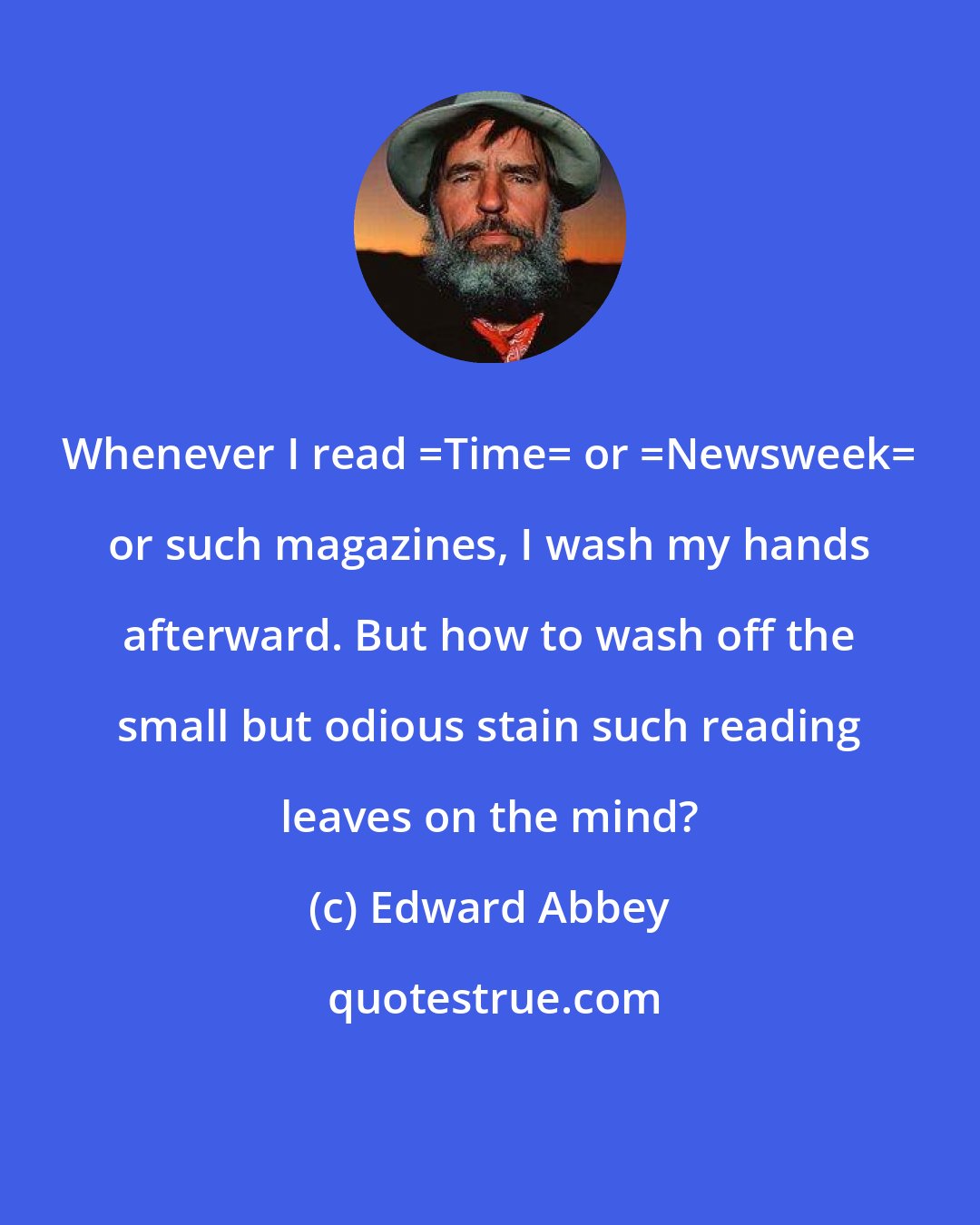 Edward Abbey: Whenever I read _Time_ or _Newsweek_ or such magazines, I wash my hands afterward. But how to wash off the small but odious stain such reading leaves on the mind?