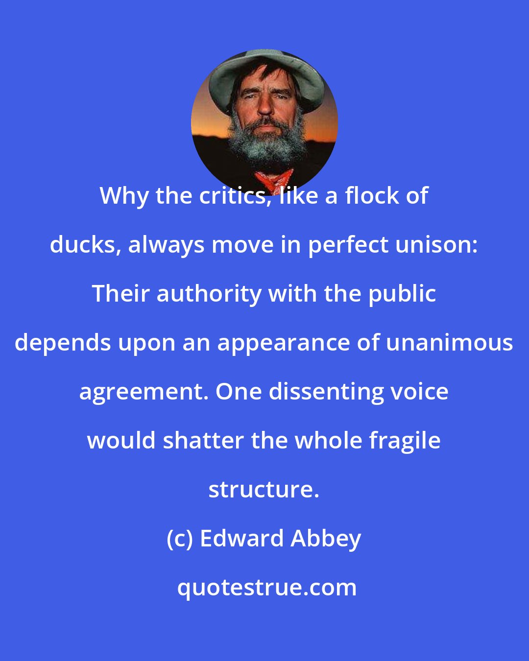Edward Abbey: Why the critics, like a flock of ducks, always move in perfect unison: Their authority with the public depends upon an appearance of unanimous agreement. One dissenting voice would shatter the whole fragile structure.