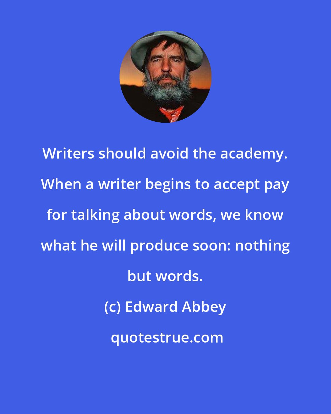 Edward Abbey: Writers should avoid the academy. When a writer begins to accept pay for talking about words, we know what he will produce soon: nothing but words.