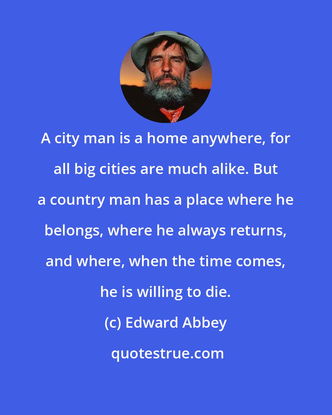 Edward Abbey: A city man is a home anywhere, for all big cities are much alike. But a country man has a place where he belongs, where he always returns, and where, when the time comes, he is willing to die.