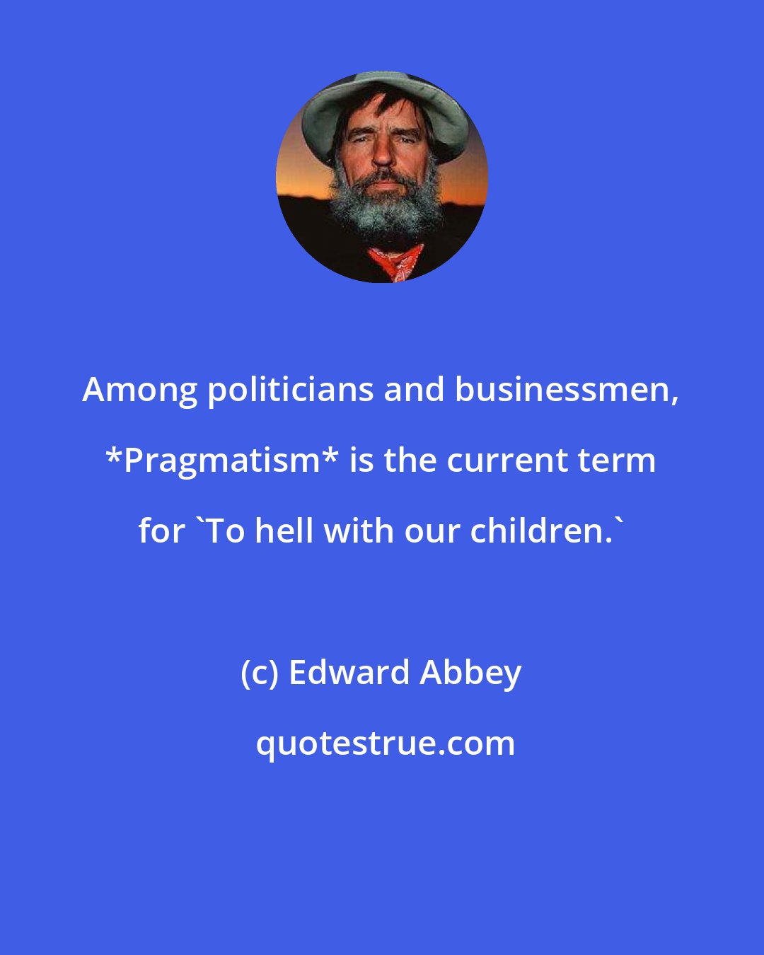 Edward Abbey: Among politicians and businessmen, *Pragmatism* is the current term for 'To hell with our children.'