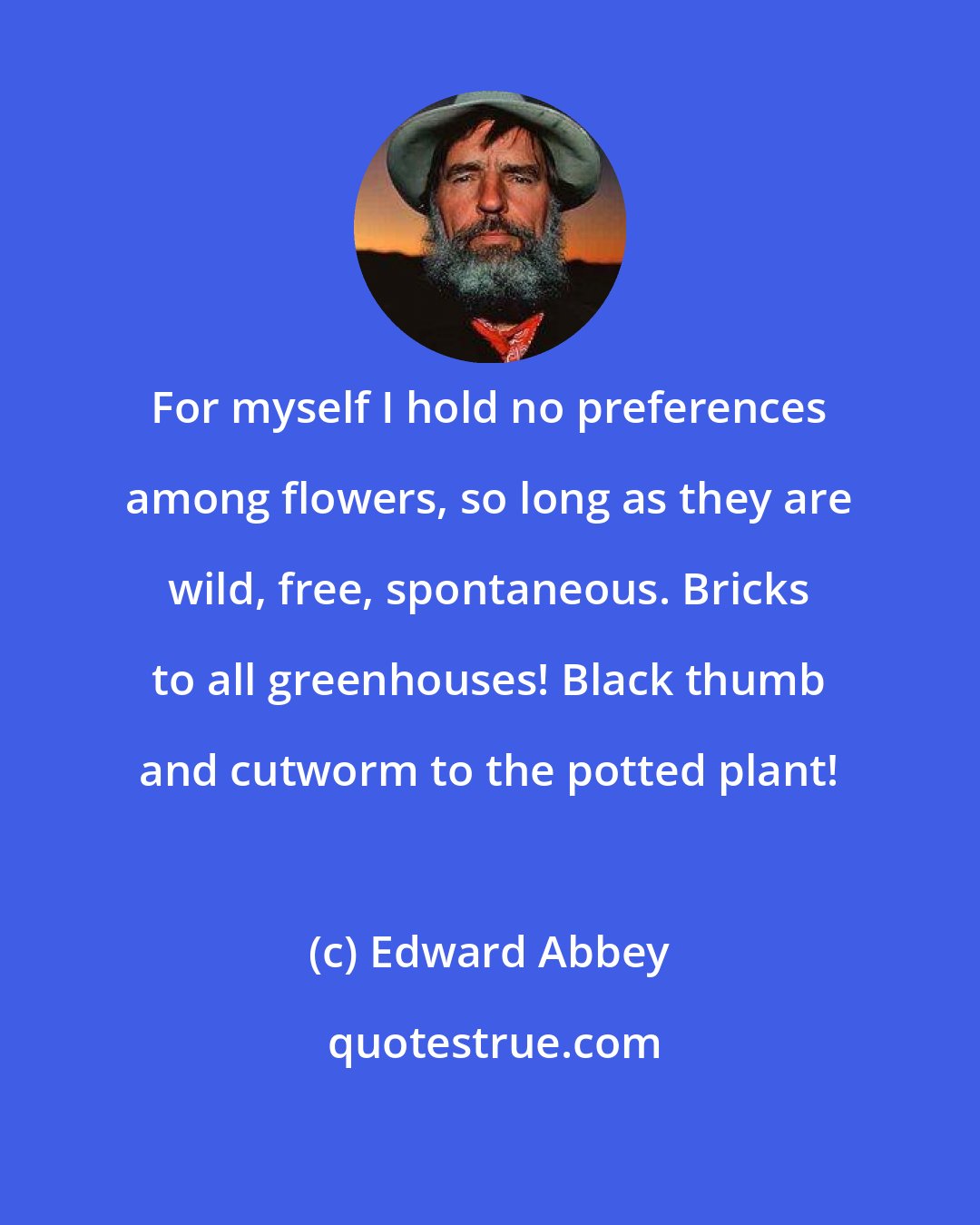 Edward Abbey: For myself I hold no preferences among flowers, so long as they are wild, free, spontaneous. Bricks to all greenhouses! Black thumb and cutworm to the potted plant!