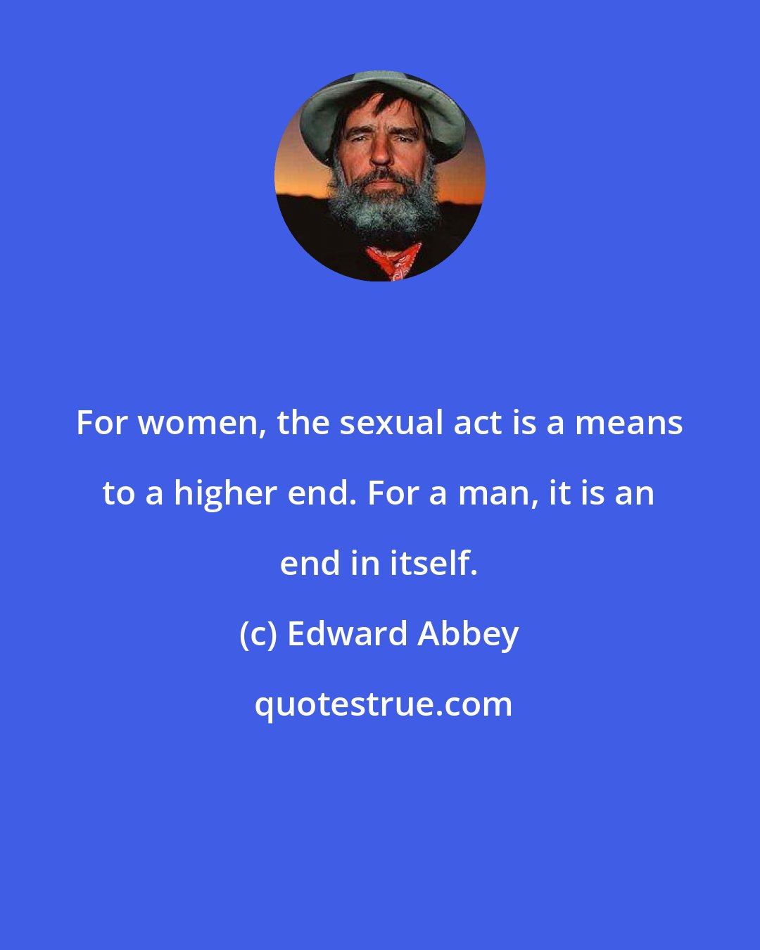 Edward Abbey: For women, the sexual act is a means to a higher end. For a man, it is an end in itself.