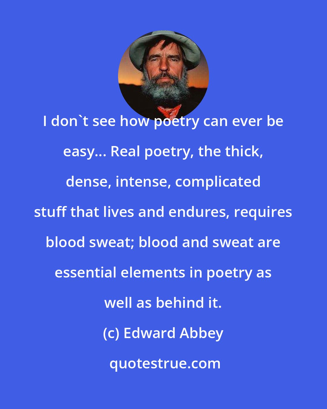 Edward Abbey: I don't see how poetry can ever be easy... Real poetry, the thick, dense, intense, complicated stuff that lives and endures, requires blood sweat; blood and sweat are essential elements in poetry as well as behind it.