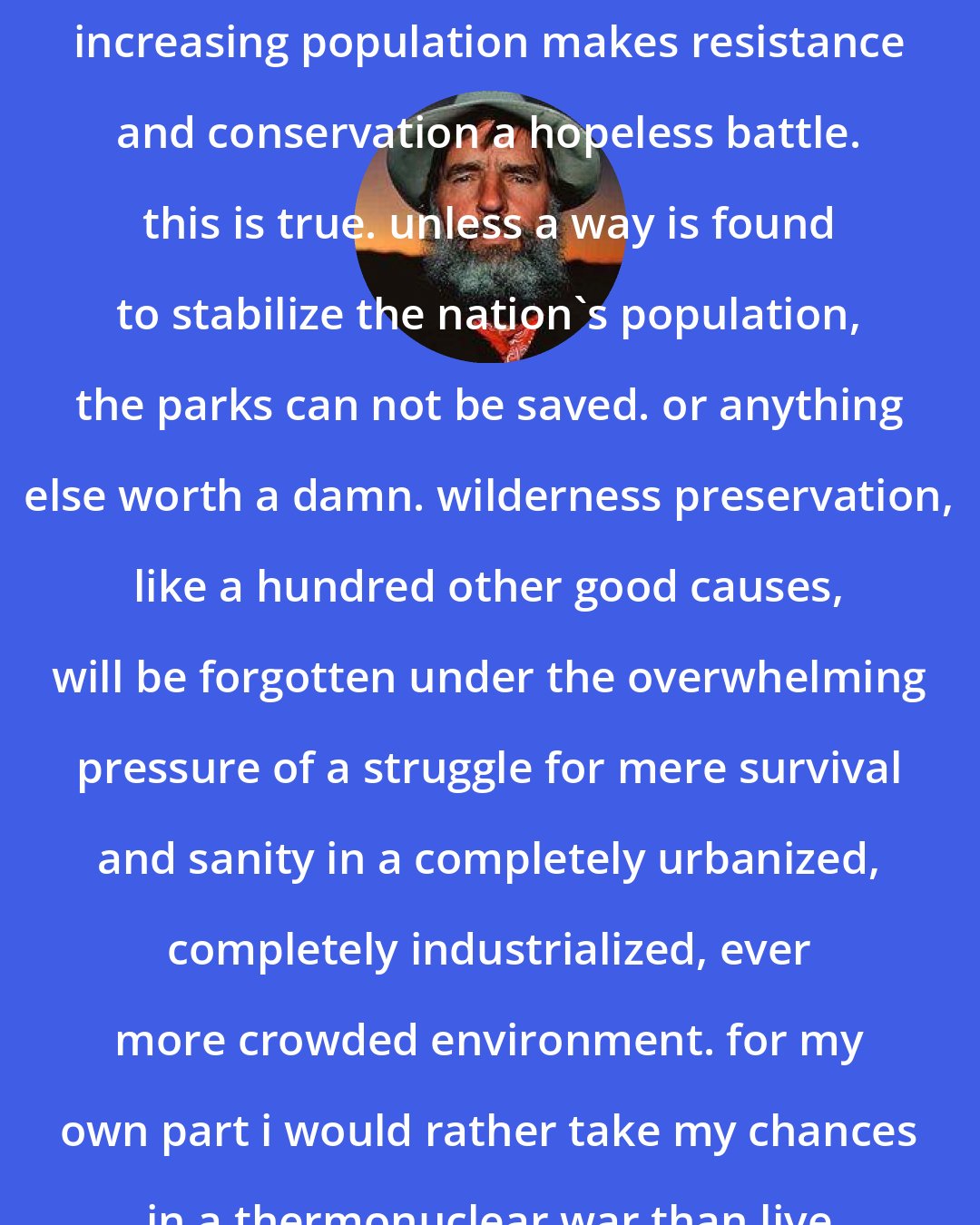 Edward Abbey: it will be objected that a constantly increasing population makes resistance and conservation a hopeless battle. this is true. unless a way is found to stabilize the nation's population, the parks can not be saved. or anything else worth a damn. wilderness preservation, like a hundred other good causes, will be forgotten under the overwhelming pressure of a struggle for mere survival and sanity in a completely urbanized, completely industrialized, ever more crowded environment. for my own part i would rather take my chances in a thermonuclear war than live in such a world.