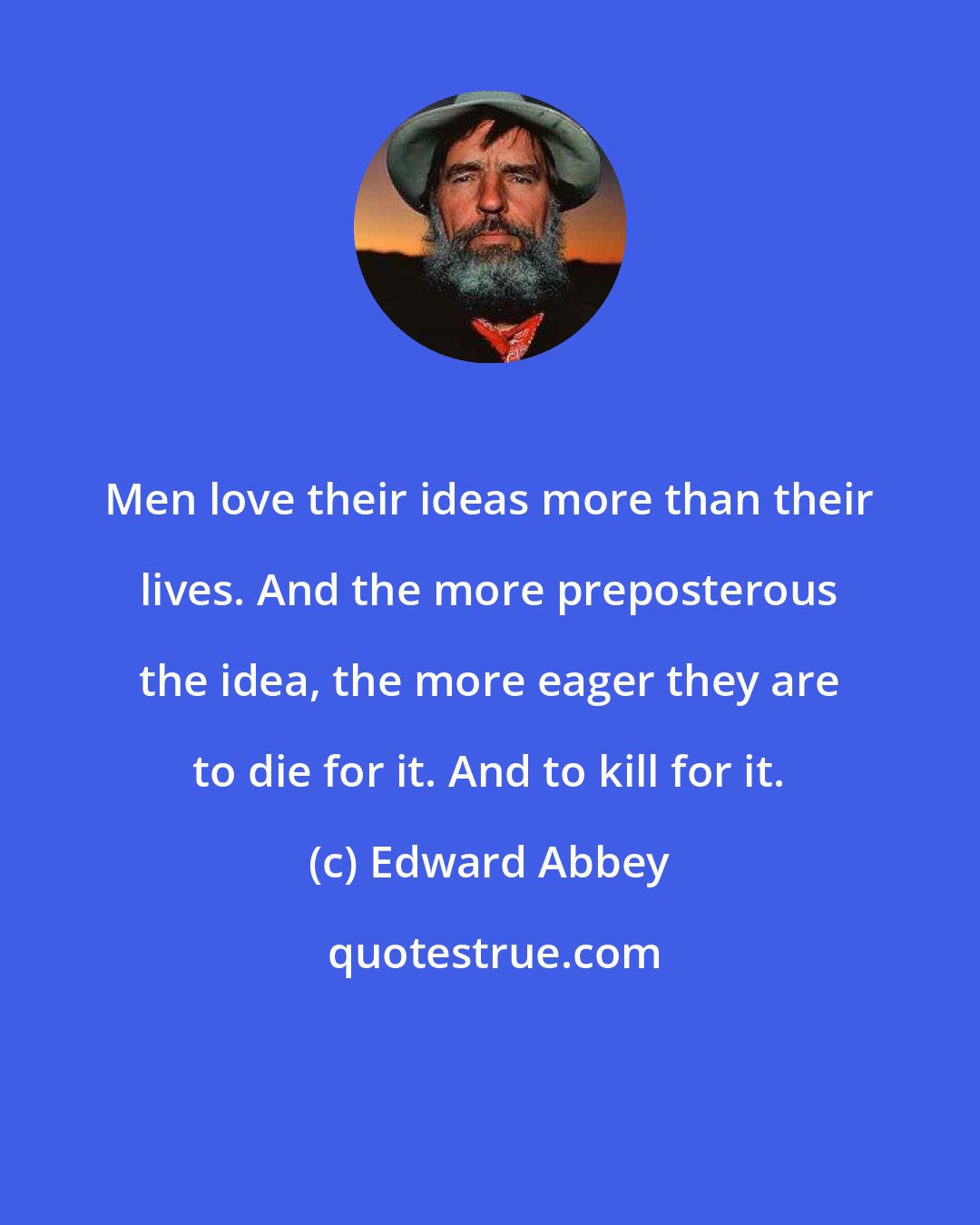 Edward Abbey: Men love their ideas more than their lives. And the more preposterous the idea, the more eager they are to die for it. And to kill for it.