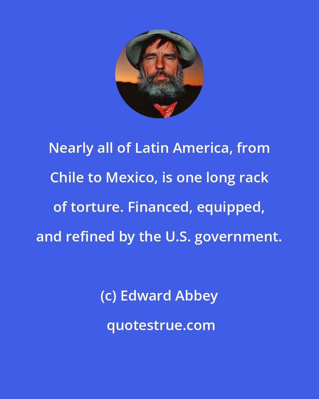 Edward Abbey: Nearly all of Latin America, from Chile to Mexico, is one long rack of torture. Financed, equipped, and refined by the U.S. government.