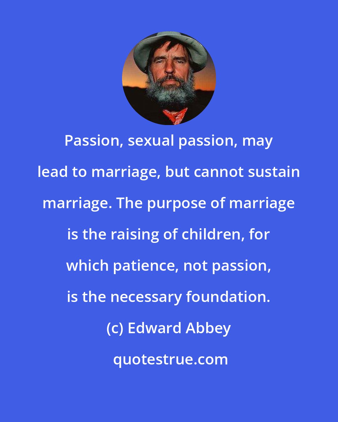 Edward Abbey: Passion, sexual passion, may lead to marriage, but cannot sustain marriage. The purpose of marriage is the raising of children, for which patience, not passion, is the necessary foundation.