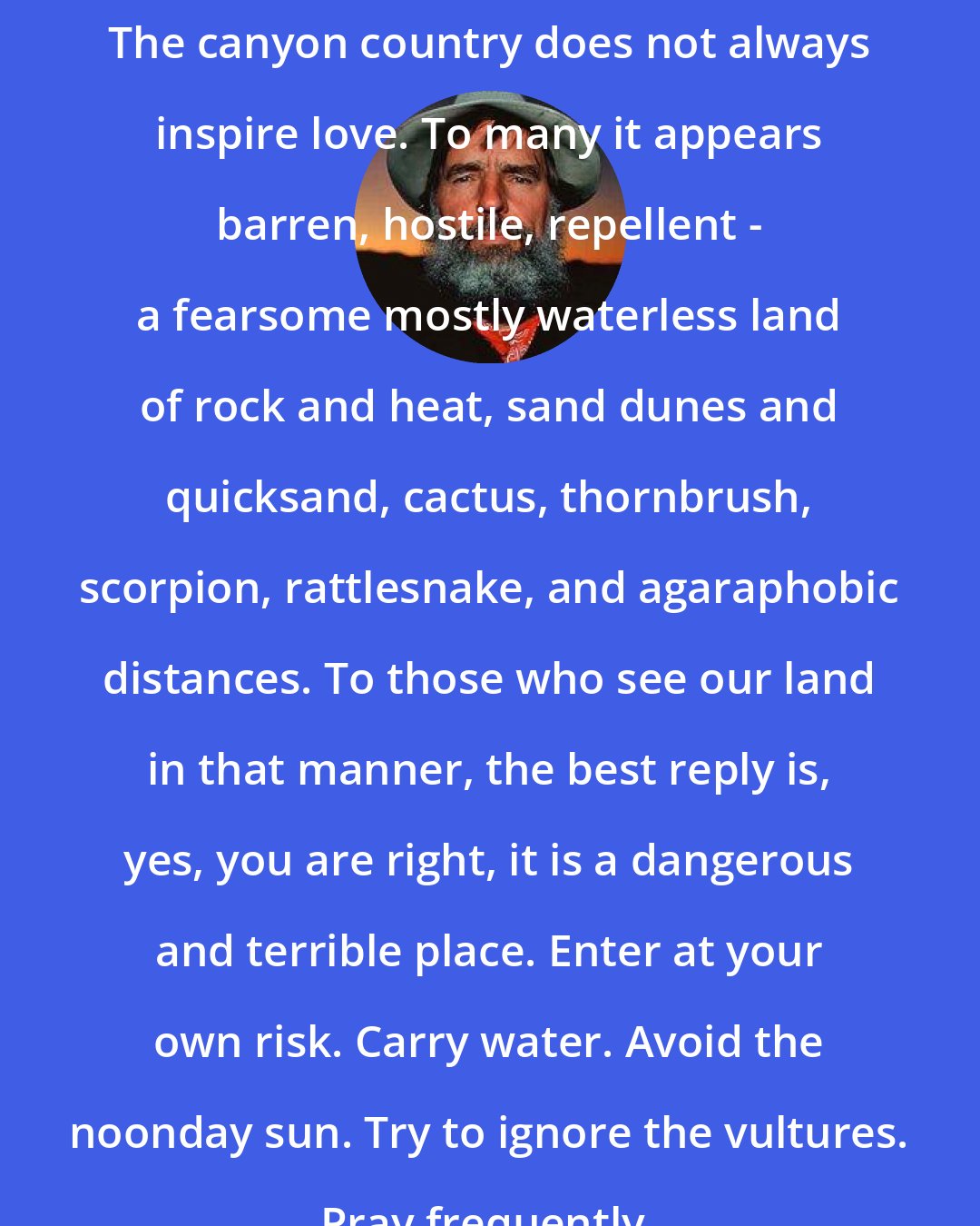 Edward Abbey: The canyon country does not always inspire love. To many it appears barren, hostile, repellent - a fearsome mostly waterless land of rock and heat, sand dunes and quicksand, cactus, thornbrush, scorpion, rattlesnake, and agaraphobic distances. To those who see our land in that manner, the best reply is, yes, you are right, it is a dangerous and terrible place. Enter at your own risk. Carry water. Avoid the noonday sun. Try to ignore the vultures. Pray frequently.