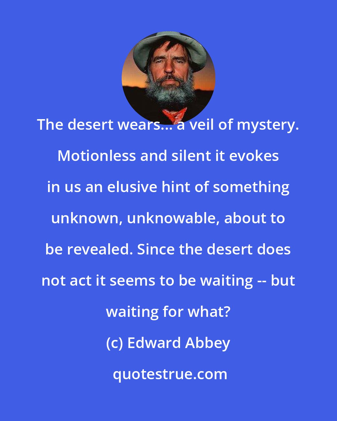 Edward Abbey: The desert wears... a veil of mystery. Motionless and silent it evokes in us an elusive hint of something unknown, unknowable, about to be revealed. Since the desert does not act it seems to be waiting -- but waiting for what?