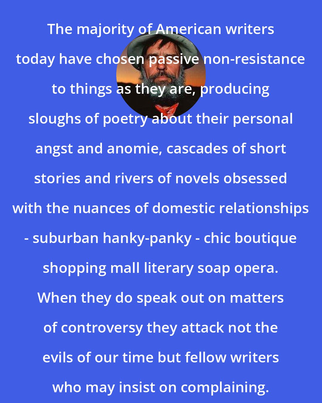 Edward Abbey: The majority of American writers today have chosen passive non-resistance to things as they are, producing sloughs of poetry about their personal angst and anomie, cascades of short stories and rivers of novels obsessed with the nuances of domestic relationships - suburban hanky-panky - chic boutique shopping mall literary soap opera. When they do speak out on matters of controversy they attack not the evils of our time but fellow writers who may insist on complaining.