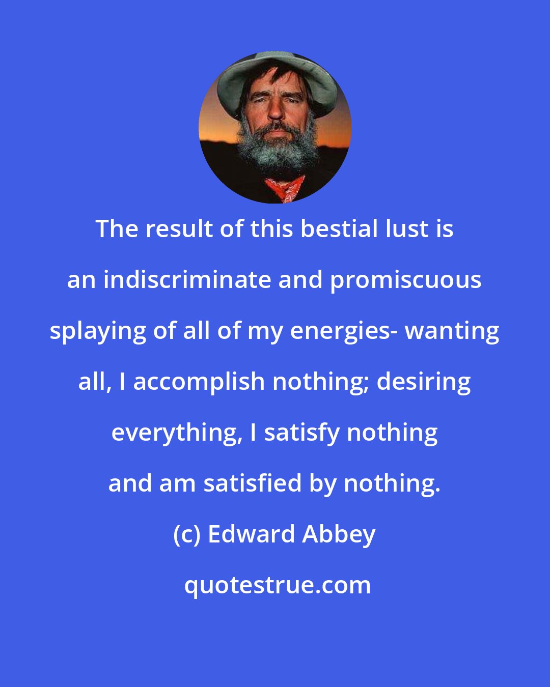 Edward Abbey: The result of this bestial lust is an indiscriminate and promiscuous splaying of all of my energies- wanting all, I accomplish nothing; desiring everything, I satisfy nothing and am satisfied by nothing.