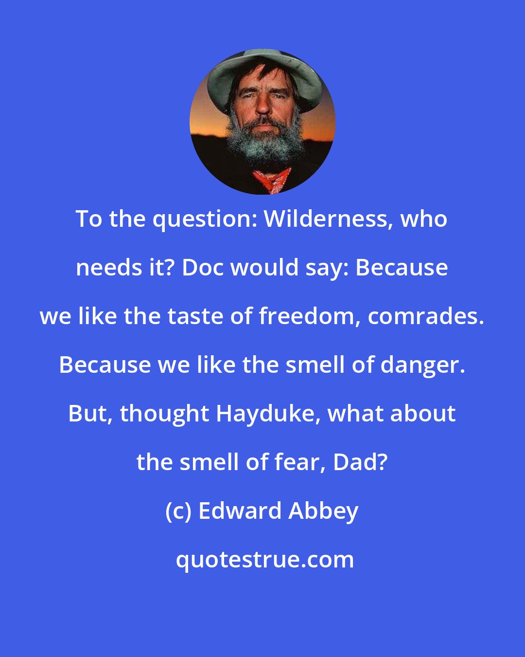 Edward Abbey: To the question: Wilderness, who needs it? Doc would say: Because we like the taste of freedom, comrades. Because we like the smell of danger. But, thought Hayduke, what about the smell of fear, Dad?