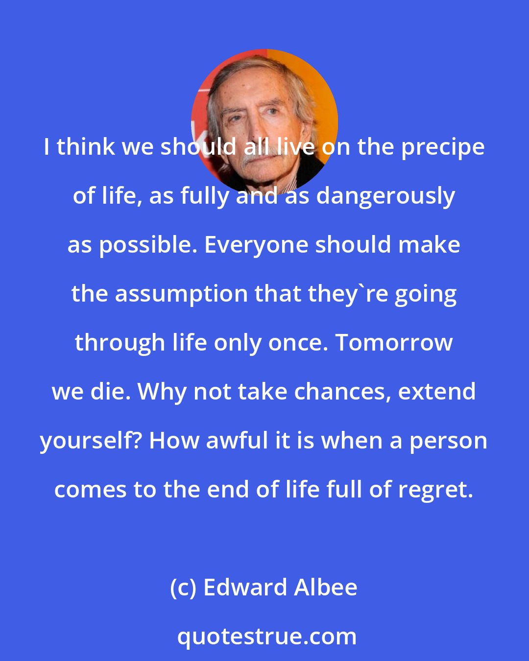 Edward Albee: I think we should all live on the precipe of life, as fully and as dangerously as possible. Everyone should make the assumption that they're going through life only once. Tomorrow we die. Why not take chances, extend yourself? How awful it is when a person comes to the end of life full of regret.