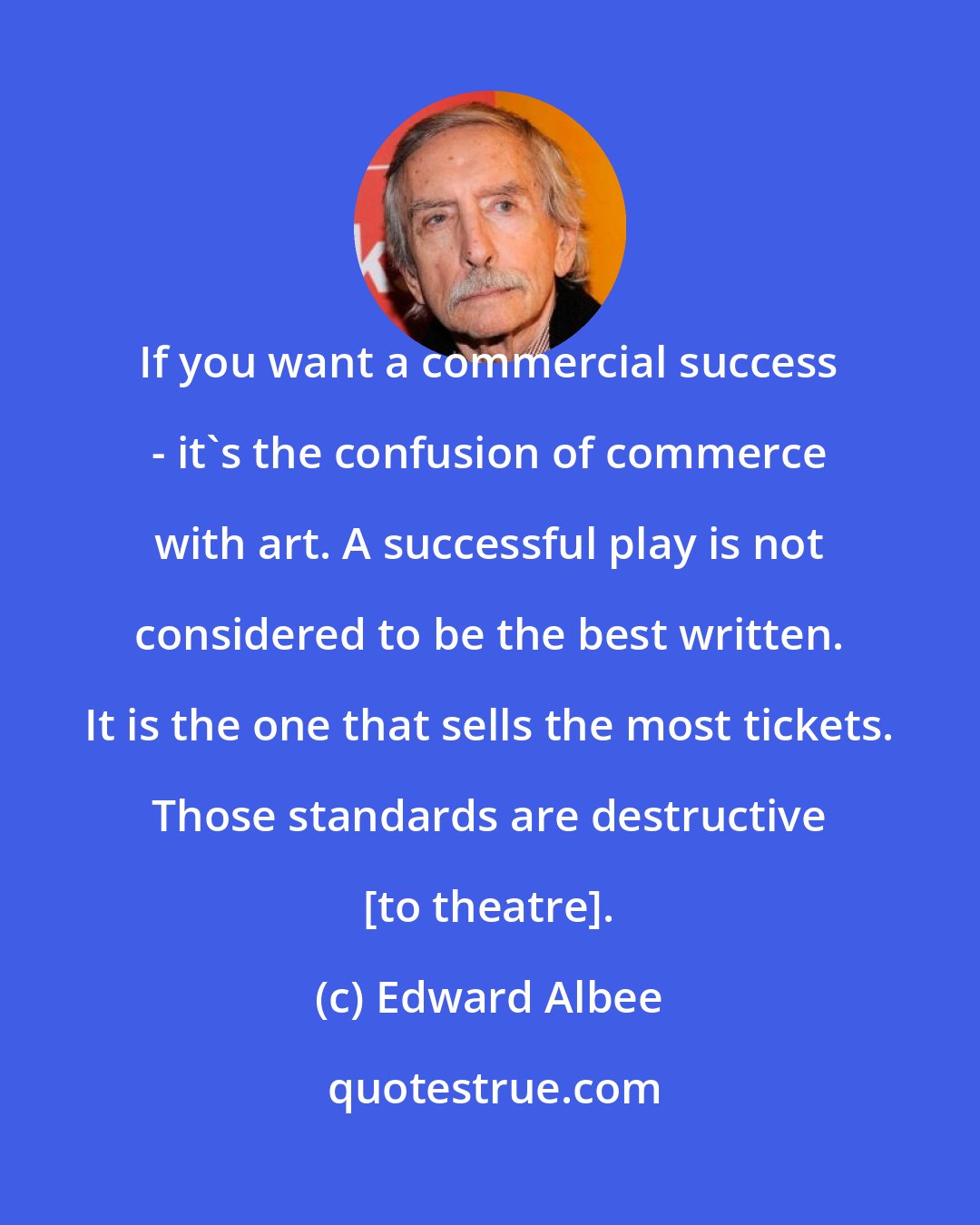 Edward Albee: If you want a commercial success - it's the confusion of commerce with art. A successful play is not considered to be the best written. It is the one that sells the most tickets. Those standards are destructive [to theatre].