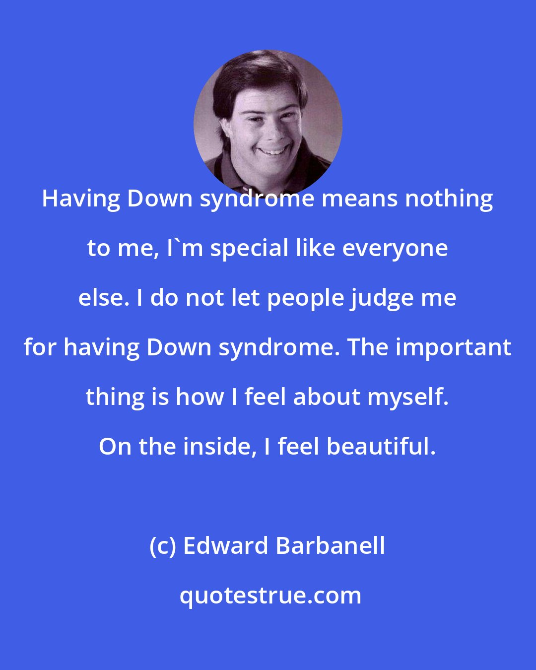 Edward Barbanell: Having Down syndrome means nothing to me, I'm special like everyone else. I do not let people judge me for having Down syndrome. The important thing is how I feel about myself. On the inside, I feel beautiful.