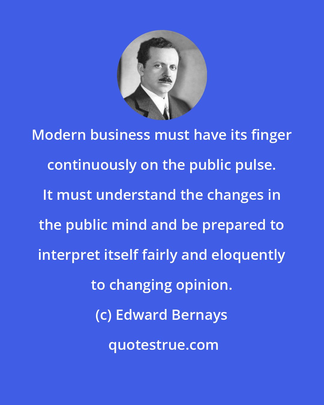 Edward Bernays: Modern business must have its finger continuously on the public pulse. It must understand the changes in the public mind and be prepared to interpret itself fairly and eloquently to changing opinion.