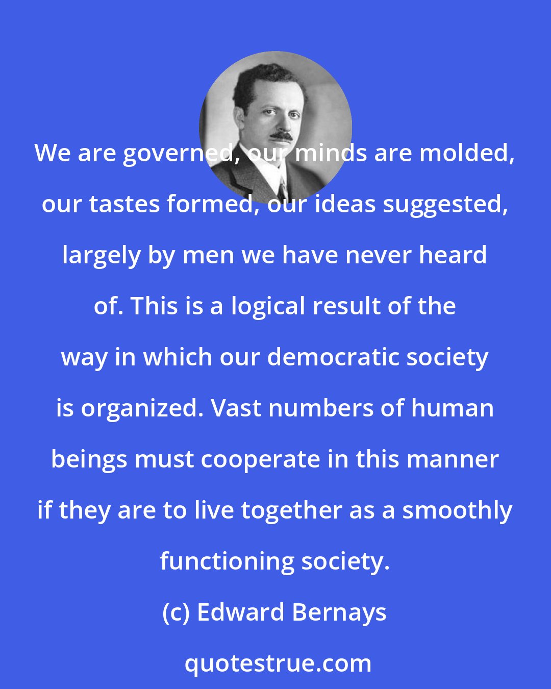 Edward Bernays: We are governed, our minds are molded, our tastes formed, our ideas suggested, largely by men we have never heard of. This is a logical result of the way in which our democratic society is organized. Vast numbers of human beings must cooperate in this manner if they are to live together as a smoothly functioning society.