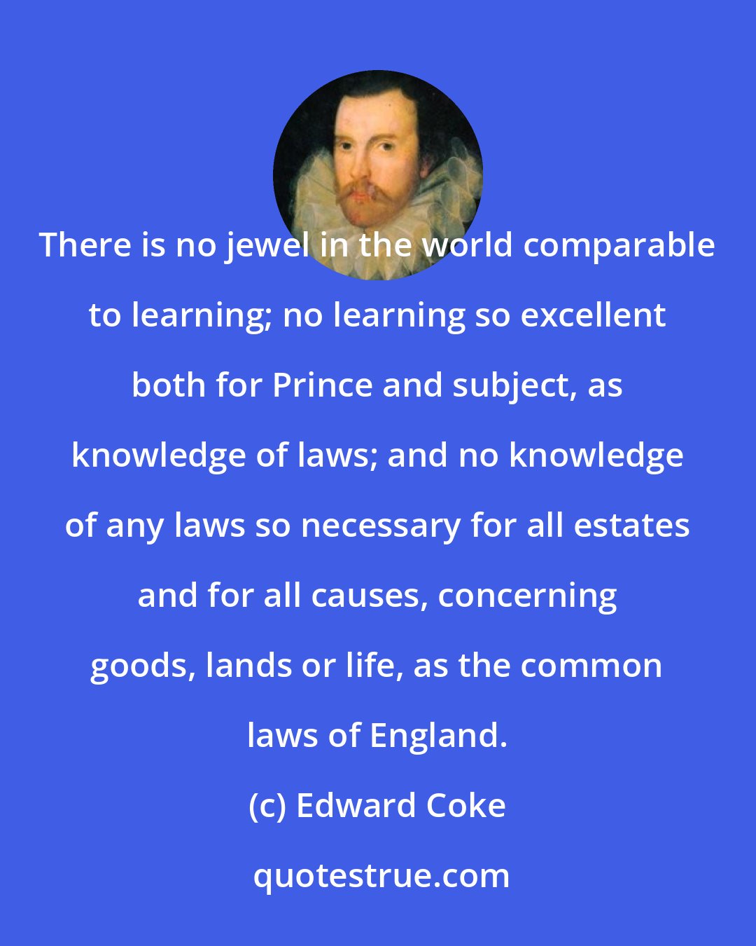 Edward Coke: There is no jewel in the world comparable to learning; no learning so excellent both for Prince and subject, as knowledge of laws; and no knowledge of any laws so necessary for all estates and for all causes, concerning goods, lands or life, as the common laws of England.