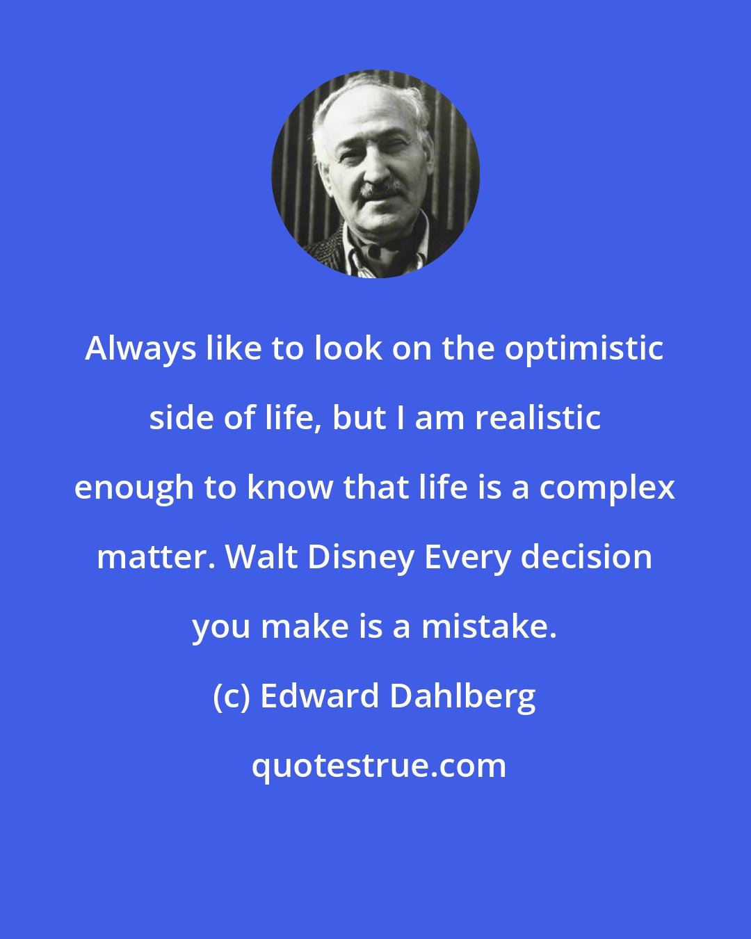 Edward Dahlberg: Always like to look on the optimistic side of life, but I am realistic enough to know that life is a complex matter. Walt Disney Every decision you make is a mistake.