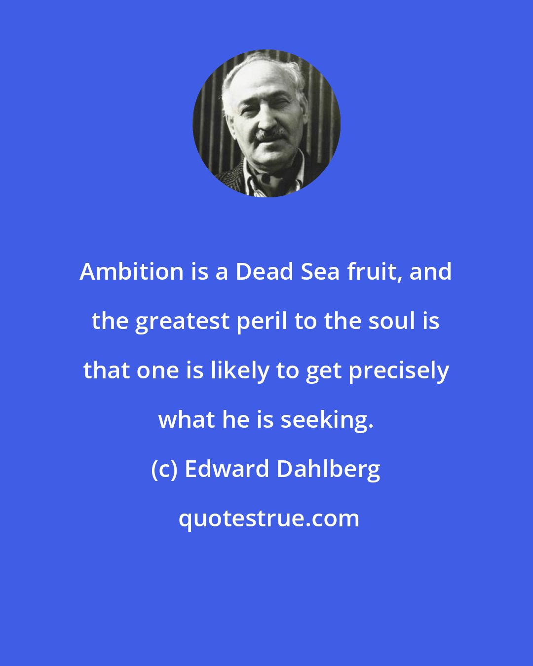 Edward Dahlberg: Ambition is a Dead Sea fruit, and the greatest peril to the soul is that one is likely to get precisely what he is seeking.