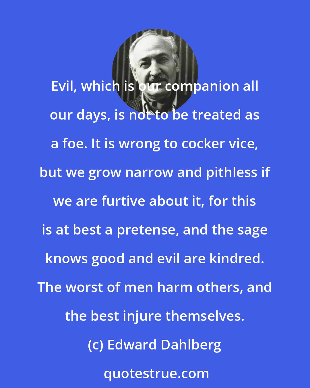 Edward Dahlberg: Evil, which is our companion all our days, is not to be treated as a foe. It is wrong to cocker vice, but we grow narrow and pithless if we are furtive about it, for this is at best a pretense, and the sage knows good and evil are kindred. The worst of men harm others, and the best injure themselves.