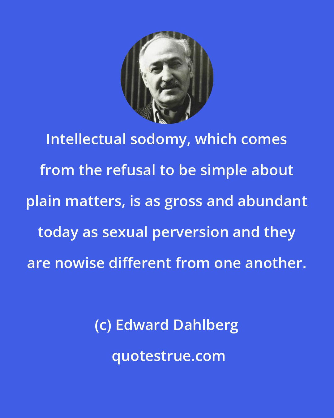 Edward Dahlberg: Intellectual sodomy, which comes from the refusal to be simple about plain matters, is as gross and abundant today as sexual perversion and they are nowise different from one another.